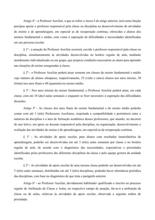 Artigo 4º - o Professor Auxiliar, a que se refere o inciso I do artigo anterior, terá como função precípua apoiar o professor responsável pela classe ou disciplina no desenvolvimento de atividades de ensino e de aprendizagem, em especial as de recuperação contínua, oferecidas a alunos dos ensinos fundamental e médio, com vistas à superação de dificuldades e necessidades identificadas em seu percurso escolar. 
§ 1º - a atuação do Professor Auxiliar ocorrerá, ouvido o professor responsável pela classe ou disciplina, simultaneamente às atividades desenvolvidas no horário regular de aula, mediante atendimento individualizado ou em grupo, que propicie condições necessárias ao aluno para aprender nas situações de ensino asseguradas à classe; 
§ 2º - o Professor Auxiliar poderá atuar somente em classes do ensino fundamental e médio cujo número de alunos ultrapasse, respectivamente, 25 (vinte e cinco) alunos nos anos iniciais, 30 (trinta) nos anos finais e 40 (quarenta) no ensino médio. 
§ 3º - Nos anos iniciais do ensino fundamental, o Professor Auxiliar poderá atuar, em cada classe, com até 10 (dez) aulas semanais e enquanto se fizer necessário à superação das dificuldades discentes. 
Artigo 5º - As classes dos anos finais do ensino fundamental e do ensino médio poderão contar com até 3 (três) Professores Auxiliares, respeitada a compatibilidade e pertinência entre a natureza da disciplina e a área de formação acadêmica desses professores, que atuarão, no decorrer do ano letivo, em apoio ao docente responsável pela disciplina, na organização, desenvolvimento e avaliação das atividades de ensino e de aprendizagem, em especial as de recuperação contínua. 
§ 1º - As atividades de apoio escolar, para alunos com resultados insatisfatórios de aprendizagem, poderão ser desenvolvidas em até 3 (três) aulas semanais por classe e no horário regular de aula, de acordo com o diagnóstico das necessidades, expectativas e prioridades identificadas pelos professores das diferentes disciplinas da classe e pela equipe gestora da unidade escolar. 
§ 2º - As atividades de apoio escolar de uma mesma classe poderão ser desenvolvidas em até 3 (três) aulas semanais, distribuídas em até 3 (três) disciplinas, podendo haver alternância periódica das disciplinas, com base no diagnóstico de que trata o parágrafo anterior. 
Artigo 6º - ao Professor Auxiliar, devidamente habilitado/ qualificado e inscrito no processo regular de Atribuição de Classe e Aulas, no respectivo campo de atuação, far-se-á a atribuição de classe ou de aulas, relativas às atividades de apoio escolar, observada a seguinte ordem de prioridade:  