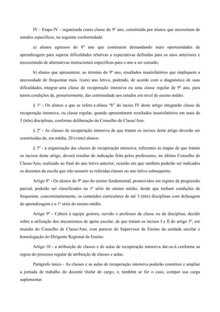 IV - Etapa IV - organizada como classe do 9º ano, constituída por alunos que necessitem de estudos específicos, na seguinte conformidade: 
a) alunos egressos do 8º ano que continuem demandando mais oportunidades de aprendizagem para superar dificuldades relativas a expectativas definidas para os anos anteriores e necessitando de alternativas instrucionais específicas para o ano a ser cursado; 
b) alunos que apresentem, ao término do 9º ano, resultados insatisfatórios que impliquem a necessidade de frequentar mais 1(um) ano letivo, podendo, de acordo com o diagnóstico de suas dificuldades, integrar uma classe de recuperação intensiva ou uma classe regular de 9º ano, para terem condições de, posteriormente, dar continuidade aos estudos em nível de ensino médio. 
§ 1º - Os alunos a que se refere a alínea “b” do inciso IV deste artigo integrarão classe de recuperação intensiva, ou classe regular, quando apresentarem resultados insatisfatórios em mais de 3 (três) disciplinas, conforme deliberação do Conselho de Classe/Ano. 
§ 2º - As classes de recuperação intensiva de que tratam os incisos deste artigo deverão ser constituídas de, em média, 20 (vinte) alunos. 
§ 3º - a organização das classes de recuperação intensiva, referentes às etapas de que tratam os incisos deste artigo, deverá resultar de indicação feita pelos professores, no último Conselho de Classe/Ano, realizado ao final do ano letivo anterior, ocasião em que também poderão ser indicados os docentes da escola que irão assumir as referidas classes no ano letivo subsequente. 
Artigo 8º - Os alunos do 9º ano do ensino fundamental, promovidos em regime de progressão parcial, poderão ser classificados na 1ª série do ensino médio, desde que tenham condições de frequentar, concomitantemente, os conteúdos curriculares de até 3 (três) disciplinas com defasagem de aprendizagem e a 1ª série do ensino médio. 
Artigo 9º - Caberá à equipe gestora, ouvido o professor da classe ou da disciplina, decidir sobre a utilização dos mecanismos de apoio escolar, de que tratam os incisos I e II do artigo 3º, em reunião do Conselho de Classe/Ano, com parecer do Supervisor de Ensino da unidade escolar e homologação do Dirigente Regional de Ensino. 
Artigo 10 - a atribuição de classes e de aulas de recuperação intensiva dar-se-á conforme as regras do processo regular de atribuição de classes e aulas. 
Parágrafo único - As classes e as aulas de recuperação intensiva poderão constituir e ampliar a jornada de trabalho do docente titular de cargo, e, também se for o caso, compor sua carga suplementar.  