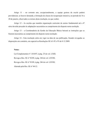 Artigo 11 – no corrente ano, excepcionalmente, a equipe gestora da escola poderá providenciar, se houver demanda, a formação de classes de recuperação intensiva, no período de 16 a 20 de janeiro, observados os termos desta resolução, no que couber. 
Artigo 12 - As escolas que mantêm organização curricular de ensino fundamental até a 8ª série deverão proceder às adaptações necessárias ao cumprimento do disposto nesta resolução. 
Artigo 13 – a Coordenadoria de Gestão da Educação Básica baixará as instruções que se fizerem necessárias ao cumprimento do disposto nesta resolução. 
Artigo 14 - Esta resolução entra em vigor na data de sua publicação, ficando revogadas as disposições em contrário, em especial as Resoluções SE nºs 92 e 93 de 8.12.2009. 
Notas: 
Lei Complementar nº 1.010/07, à pág. 25 do vol. LXIII; 
Revoga a Res. SE nº 92/09, à pág. 244 do vol. LXVIII; 
Revoga a Res. SE nº 93/09, à pág. 246 do vol. LXVIII; 
Alterada pela Res. SE nº 44/12. 
