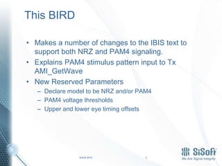 SiSoft 2015 3
This BIRD
• Makes a number of changes to the IBIS text to
support both NRZ and PAM4 signaling.
• Explains PAM4 stimulus pattern input to Tx
AMI_GetWave
• New Reserved Parameters
– Declare model to be NRZ and/or PAM4
– PAM4 voltage thresholds
– Upper and lower eye timing offsets
 