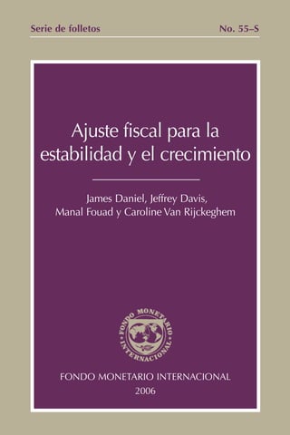 Serie de folletos                      No. 55–S




      Ajuste fiscal para la
  estabilidad y el crecimiento

            James Daniel, Jeffrey Davis,
      Manal Fouad y Caroline Van Rijckeghem




       FONDO MONETARIO INTERNACIONAL
                   2006
 