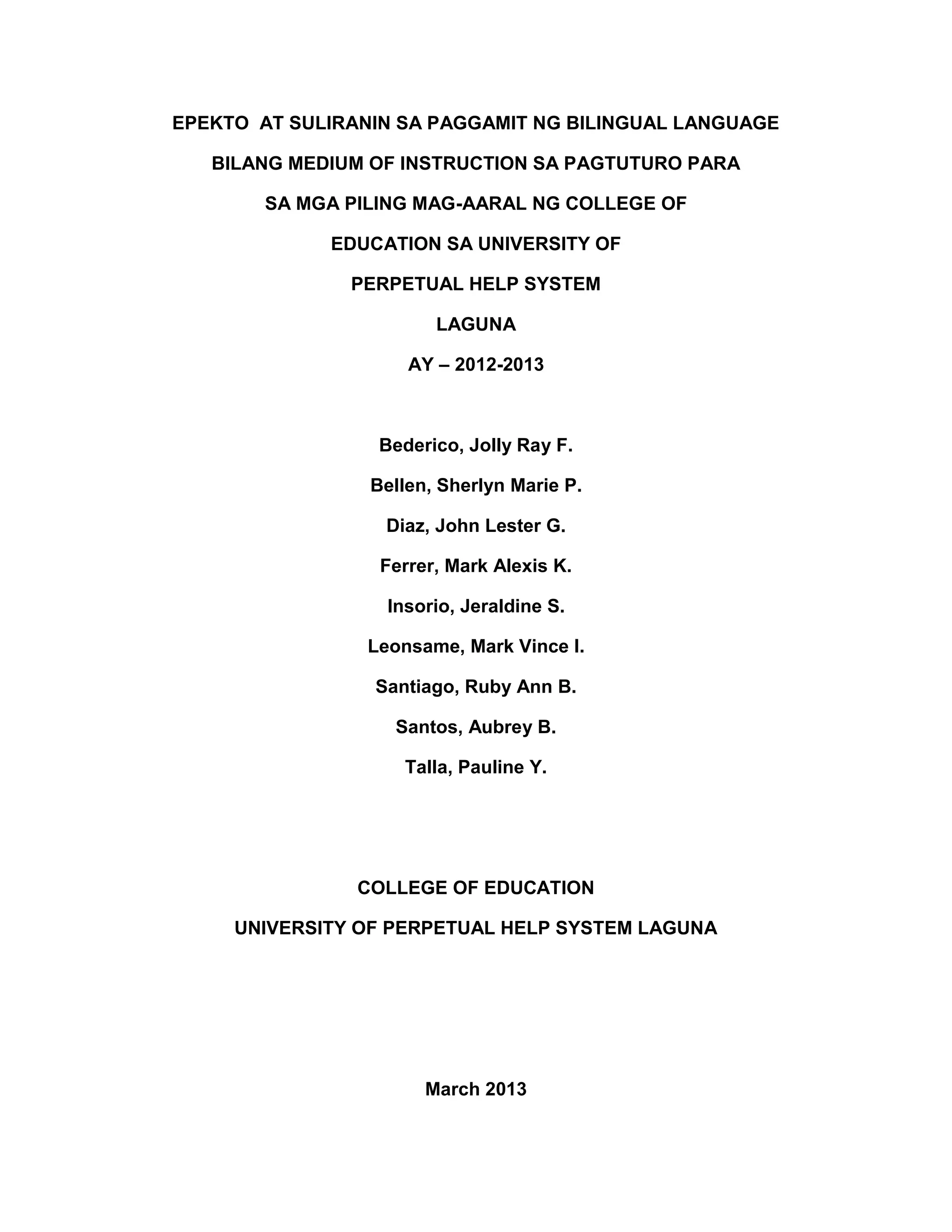 EPEKTO AT SULIRANIN SA PAGGAMIT NG BILINGUAL LANGUAGE
BILANG MEDIUM OF INSTRUCTION SA PAGTUTURO PARA
SA MGA PILING MAG-AARAL NG COLLEGE OF
EDUCATION SA UNIVERSITY OF
PERPETUAL HELP SYSTEM
LAGUNA
AY – 2012-2013
Bederico, Jolly Ray F.
Bellen, Sherlyn Marie P.
Diaz, John Lester G.
Ferrer, Mark Alexis K.
Insorio, Jeraldine S.
Leonsame, Mark Vince I.
Santiago, Ruby Ann B.
Santos, Aubrey B.
Talla, Pauline Y.
COLLEGE OF EDUCATION
UNIVERSITY OF PERPETUAL HELP SYSTEM LAGUNA
March 2013
