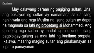 Pagtalakay
May dalawang paraan ng pagiging sultan. Una,
ang posisyon ng sultan ay namamana sa dahilang
naniniwala ang mga Muslim na isang sultan ay dapat
na magmula sa lahi ng propetang si Mohammed. Ang
ganitong mga sultan ay madaling sinusunod bilang
pagbibigay-galang sa mga lahi ng kanilang propeta.
Ikalawa, maaring maging sultan ang pinakamayan sa
lugar o pamayanan.
 