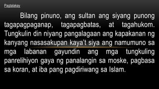 Pagtalakay
Bilang pinuno, ang sultan ang siyang punong
tagapagpaganap, tagapagbatas, at tagahukom.
Tungkulin din niyang pangalagaan ang kapakanan ng
kanyang nasasakupan kaya’t siya ang namumuno sa
mga labanan gayundin ang mga tungkuling
panrelihiyon gaya ng panalangin sa moske, pagbasa
sa koran, at iba pang pagdiriwang sa Islam.
 