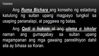 Pagtalakay
Ang Ruma Bichara ang konseho ng estadong
katulong ng sultan upang magpayo tungkol sa
usaping pananalapi, at paggawa ng batas.
Ang Qadi o hukom at ang ulema o iskolar
naman ang gumagabay sa sultan upang
magampanan ang mga gawaing panrelihiyon dahil
sila ay bihasa sa Koran.
 