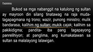 Pagtalakay
Bukod sa mga nabanggit na katulong ng sultan
ay mayroon din silang tinatawag na raja muda-
tagapagmana ng trono; wazir, punong ministro; mulik
bandarasa, kalihim ng sultan; mukik cajak; kalihim sa
pakikidigma; pandita- iba pang tagapayong
panrelihiyon; at panglima, ang kumakatawan sa
sultan sa malalayong lalawigan.
 