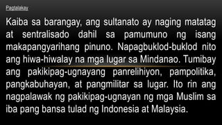Pagtalakay
Kaiba sa barangay, ang sultanato ay naging matatag
at sentralisado dahil sa pamumuno ng isang
makapangyarihang pinuno. Napagbuklod-buklod nito
ang hiwa-hiwalay na mga lugar sa Mindanao. Tumibay
ang pakikipag-ugnayang panrelihiyon, pampolitika,
pangkabuhayan, at pangmilitar sa lugar. Ito rin ang
nagpalawak ng pakikipag-ugnayan ng mga Muslim sa
iba pang bansa tulad ng Indonesia at Malaysia.
 