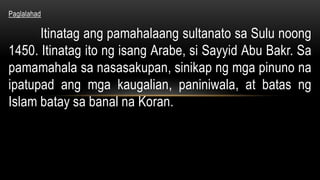 Paglalahad
Itinatag ang pamahalaang sultanato sa Sulu noong
1450. Itinatag ito ng isang Arabe, si Sayyid Abu Bakr. Sa
pamamahala sa nasasakupan, sinikap ng mga pinuno na
ipatupad ang mga kaugalian, paniniwala, at batas ng
Islam batay sa banal na Koran.
 