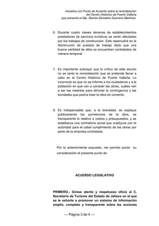 Iniciativa con Punto de Acuerdo sobre la remodelación
                        del Centro Histórico de Puerto Vallarta
     que presenta el Dip. Ramón Demetrio Guerrero Martínez.



6. Durante cuatro meses decenas de establecimientos
   prestadores de servicios turísticos se verán afectados
   por los trabajos de construcción. Esto repercutirá en la
   disminución de puestos de trabajo dado que una
   buena cantidad de ellos se encuentran contratados de
   manera temporal.



7. Es importante subrayar que lo crítico de este asunto
   no es tanto la remodelación que se pretende llevar a
   cabo en el Centro Histórico de Puerto Vallarta. Lo
   incorrecto es que no se informe a los ciudadanos y a la
   población en qué van a consistir las obras, cuáles van
   a ser las medidas para afrontar la contingencia y las
   bondades que podría traer la obra en comento.



8. Es indispensable que, a la brevedad, se explique
   públicamente los pormenores de la obra, se
   transparente lo relativo a costos y presupuestos, y se
   establezca una contraloría social que coadyuve con la
   autoridad para el cabal cumplimiento de las obras por
   parte de la empresa contratada.



  Por lo anteriormente expuesto, me permito poner su
  consideración el presente punto de




               ACUERDO LEGISLATIVO




PRIMERO.- Gírese atento y respetuoso oficio al C.
Secretario de Turismo del Estado de Jalisco en el que
se le exhorte a promover un sistema de información
amplio, completo y transparente sobre las acciones


        — Página 3 de 4 —
 