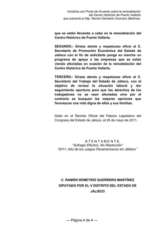 Iniciativa con Punto de Acuerdo sobre la remodelación
                        del Centro Histórico de Puerto Vallarta
     que presenta el Dip. Ramón Demetrio Guerrero Martínez.



que se están llevando a cabo en la remodelación del
Centro Histórico de Puerto Vallarta.

SEGUNDO.- Gírese atento y respetuoso oficio al C.
Secretario de Promoción Económica del Estado de
Jalisco con el fin de solicitarle ponga en marcha un
programa de apoyo a las empresas que se están
viendo afectadas en ocasión de la remodelación del
Centro Histórico de Puerto Vallarta.

TERCERO.- Gírese atento y respetuoso oficio al C.
Secretario del Trabajo del Estado de Jalisco, con el
objetivo de revisar la situación laboral y dar
seguimiento oportuno para que los derechos de los
trabajadores no se vean afectados sino por el
contrario se busquen las mejores opciones que
favorezcan una vida digna de ellos y sus familias.


Dado en el Recinto Oficial del Palacio Legislativo del
Congreso del Estado de Jalisco, el 26 de mayo de 2011.




                   A T E N T A M E N T E.
          “Sufragio Efectivo, No Reelección”
 “2011, Año de los Juegos Panamericanos en Jalisco ”




    C. RAMÓN DEMETRIO GUERRERO MARTÍNEZ
  DIPUTADO POR EL V DISTRITO DEL ESTADO DE
                         JALISCO




       — Página 4 de 4 —
 
