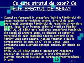 Ce este stratul de ozon? Ce este EFECTUL DE SERA? Ozonul se formează in atmosfera înaltă a Pământului din cauza radiaţiei ultraviolete solare. Stratul de ozon protejează suprafaţa Pământului de radiaţiile ultraviolete solare, lipsa lui ar însemna sfârşitul vieţii pe Pământ! EFECTUL DE SERA este încălzirea atmosferei Pământului din cauză că anumite gaze, ca dioxidul de carbon si monoxidul de azot împiedică răcirea porţiunii de pe Pământ unde este noapte. Acelaşi fenomen a dus la temperaturile de sute de C° de pe Venus, unde atmosfera este alcătuită aproape exclusiv din dioxid de carbon. EFECTUL DE SERA poate fi stopat prin reducerea emisiilor de dioxid de carbon şi prin reîmpăduriri, plantele absorbind dioxidul de carbon si transformându-l in lemn.   05/04/10 