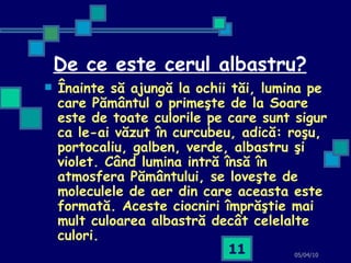 De ce este cerul albastru? Înainte să ajungă la ochii tăi, lumina pe care Pământul o primeşte de la Soare este de toate culorile pe care sunt sigur ca le-ai văzut în curcubeu, adică: roşu, portocaliu, galben, verde, albastru şi violet. Când lumina intră însă în atmosfera Pământului, se loveşte de moleculele de aer din care aceasta este formată. Aceste ciocniri împrăştie mai mult culoarea albastră decât celelalte culori.   05/04/10 