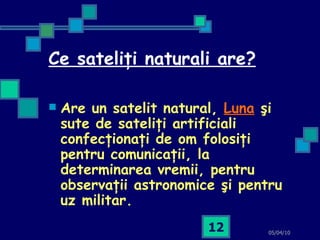 Ce sateliţi naturali are? Are un satelit natural,   Luna   şi sute de sateliţi artificiali confecţionaţi de om folosiţi pentru comunicaţii, la determinarea vremii, pentru observaţii astronomice şi pentru uz militar.   05/04/10 