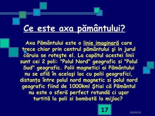 Ce este axa pământului? 05/04/10 Axa P ă m â ntului este o  linie imaginar ă  care trece chiar prin centrul p ă m â ntului  ş i in jurul c ă ruia se rote ş te el. La cap ă tul acestei linii sunt cei 2 poli: "Polul Nord" geografic si "Polul Sud" geografic. Polii magnetici ai P ă m â ntului nu se afl ă   î n acel aş i loc cu polii geografici, distan ţ a  î ntre polul nord magnetic si polul nord geografic fiind de 1000km!  Ş tiai c ă  P ă m â ntul nu este o sfer ă  perfect rotund ă  ci u ş or turtit ă  la poli si bombat ă  la mijloc?   