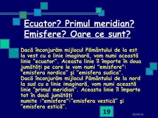 Ecuator? Primul meridian? Emisfere? Oare ce sunt? Dacă înconjurăm mijlocul Pământului de la est la vest cu o linie imaginară, vom numi această linie “ecuator”. Aceasta linie îl împarte în doua jumătăţi pe care le vom numi "emisfere": “emisfera nordica” şi “emisfera sudica”. Dacă înconjurăm mijlocul Pământului de la nord la sud cu o linie imaginară, vom numi această linie “primul meridian”. Aceasta linie îl împarte tot în două jumătăţi numite :"emisfere":“emisfera vestică” şi “emisfera estică”.   05/04/10 