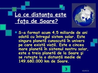 La ce distanţa este  faţa de Soare? S-a format acum 4,5 miliarde de ani odată cu întregul sistem solar. Este singura planetă cunoscută în univers pe care există viaţă. Este a cincea mare planetă în sistemul nostru solar, este a treia planetă de la Soare şi se roteşte la o distanţă medie de 149.680.000 km de Soare.   05/04/10 