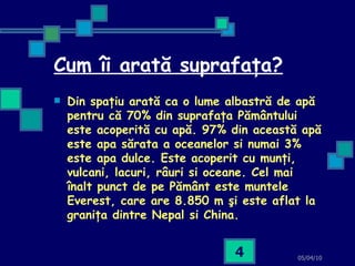 Cum îi arată suprafaţa? Din spaţiu arată ca o lume albastră de apă pentru că 70% din suprafaţa Pământului este acoperită cu apă. 97% din această apă este apa sărata a oceanelor si numai 3% este apa dulce. Este acoperit cu munţi, vulcani, lacuri, râuri si oceane. Cel mai înalt punct de pe Pământ este muntele Everest, care are 8.850 m şi este aflat la graniţa dintre Nepal si China.   05/04/10 