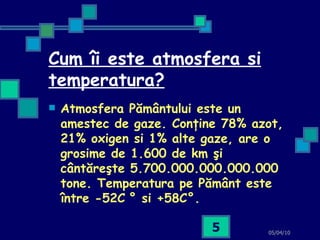 Cum îi este atmosfera si temperatura? Atmosfera Pământului este un amestec de gaze. Conţine 78% azot, 21% oxigen si 1% alte gaze, are o grosime de 1.600 de km şi cântăreşte 5.700.000.000.000.000 tone. Temperatura pe Pământ este între -52C   ° si +58C°.   05/04/10 
