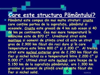 Care este structura Pământului? Pământul este compus din mai multe straturi:  crusta  care conţine partea de la suprafaţa, pământul si oceanele.  Crusta  este groasă de 4 km sub ocean si 40 de km pe continente. Cea mai mare temperatură în adâncime este de 870 C°. Următorul strat este  mantaua  si oamenii de ştiinţa cred că este un strat gros de 2.900 km făcut din roci dure şi în care temperatura este între 800 C° şi 2.200 C°. Al treilea strat este  nucleul exterior  gros de 2.250 km făcut din fier şi nichel lichid cu o temperatură între 2.200 C° şi 5.000 C°. Ultimul strat este  nucleul  care începe de la 5.150 km de la suprafaţa pământului, are 1.300 km grosime si oamenii de ştiinţă cred că este făcut din fier si nichel solid.   05/04/10 