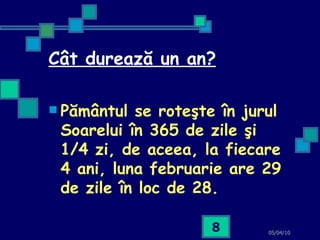 Cât durează un an? Pământul se roteşte în jurul Soarelui în 365 de zile şi 1/4 zi, de aceea, la fiecare 4 ani, luna februarie are 29 de zile în loc de 28.   05/04/10 