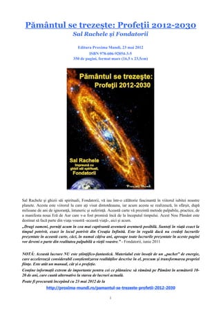 1
Pământul se trezește: Profeții 2012-2030
de Sal Rachele și Fondatorii
Editura Proxima Mundi, 23 mai 2012
ISBN 978-606-92854-3-5
Sal Rachele și ghizii săi spirituali, Fondatorii, vă iau într-o călătorie fascinantă în viitorul
iubitei noastre planete. Acesta este viitorul la care ați visat dintotdeauna, iar acum acesta se
realizează, în sfârșit, după milioane de ani de ignoranță, întuneric și suferință. Această carte vă
prezintă metode palpabile, practice, de a manifesta noua Eră de Aur care v-a fost promisă încă de
la începutul timpului. Acest Pământ Nou este destinat să facă parte din viața voastră –această
viață–, aici și acum.
„Dragi oameni, porniți acum în cea mai captivantă aventură aventură posibilă. Sunteți în
viață exact la timpul potrivit, exact în locul potrivit din Creația Infinită. Este în regulă dacă nu
credeți lucrurile prezentate în această carte, căci, în numai câțiva ani, aproape toate lucrurile
prezentate în aceste pagini vor deveni o parte din realitatea palpabilă a vieții voastre.”
– Fondatorii, iunie 2011
NOTĂ: Această lucrare NU este științifico-fantastică. Materialul este însoțit de un
„pachet” de energie, care accelerează considerabil conștientizarea realităților descrise în el,
precum și transformarea propriei ființe. Este atât un manual, cât și o profeție.
Conține informații extrem de importante pentru cei ce plănuiesc să rămână pe Pământ în
următorii 10-100 de ani, care caută alternative la starea de lucruri actuală.
http://proxima-mundi.ro/pamantul-se-trezeste-profetii-2012-2030
 