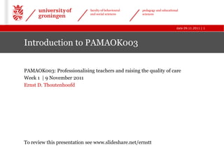 faculty of behavioural   pedagogy and educational
                             and social sciences      sciences



                                                                             date 09.11.2011 | 1




Introduction to PAMAOK003


PAMAOK003: Professionalising teachers and raising the quality of care
Week 1 | 9 November 2011
Ernst D. Thoutenhoofd




To review this presentation see www.slideshare.net/ernstt
 