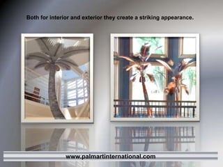 Both for interior and exterior they create a striking appearance.www.palmartinternational.com