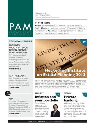 2225
FOR MORE INSIGHT SEE: PAMMAGAZINE.COM
TOP NEWS STORIES
+PLUS
19
IN THIS ISSUE
News Ask the experts07
// Calendar14
// On the move13
//
Q&A17
Features Heckerling Institute19
// Swiss tax22
// Gaining
Momentum37
// Comment Neuberger Berman25
// Netplus
Capital28
// Diane Harrison30
// April Rudin34
HIGH-NET-
WORTH INTERIOR
DESIGN CORNER:
IMATCHDESIGNERS
PAM sits down with Lloyd
Princeton, founder of
ImatchDesigners, to discuss the
world of interior design and how
to get quality work done at an
affordable price
TURN TO P12
ASKTHE EXPERTS
Marc Odo, director of applied
research, Zephyr Associates,
explains the best way to analyze
the performance of hedge funds
TURN TO P7
Q&A
A fresh start: Greg Anderson,
Princeton Fund Advisors, and
Bob Keck, president and CEO of
6800 Capital, sub advisor to the
Princeton Futures Strategy Fund
TURN TO P17
The 47th annual event hosted roughly 3,000 conference
goers who heard the latest developments in estate law
and the continued fallout from the 2010 Tax Act
Private
banking
With stricter regulation
and more transparency,
banks are expected to
be more vigilant when it
comes to illegal activities
and tax fraud
Inflation and
your portfolio
Brian Hahn
of Neuberger
Berman explains
how increasing
inflation affects
investments
FEATURECOMMENT
FEBRUARY 2013
PAMMAGAZINE.COM
Protecting today’s wealth for tomorrow
Heckerling Institute
on Estate Planning 2013
 