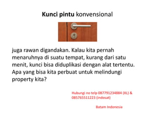 Kunci pintu konvensional
juga rawan digandakan. Kalau kita pernah
menaruhnya di suatu tempat, kurang dari satu
menit, kunci bisa diduplikasi dengan alat tertentu.
Apa yang bisa kita perbuat untuk melindungi
property kita?
Hubungi no telp 087791234884 (XL) &
085765511223 (indosat)
Batam Indonesia
 