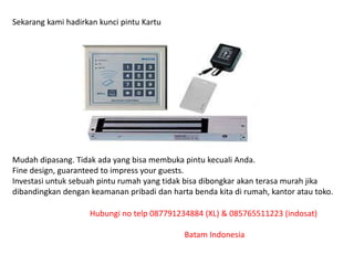 Sekarang kami hadirkan kunci pintu Kartu
Mudah dipasang. Tidak ada yang bisa membuka pintu kecuali Anda.
Fine design, guaranteed to impress your guests.
Investasi untuk sebuah pintu rumah yang tidak bisa dibongkar akan terasa murah jika
dibandingkan dengan keamanan pribadi dan harta benda kita di rumah, kantor atau toko.
Hubungi no telp 087791234884 (XL) & 085765511223 (indosat)
Batam Indonesia
 