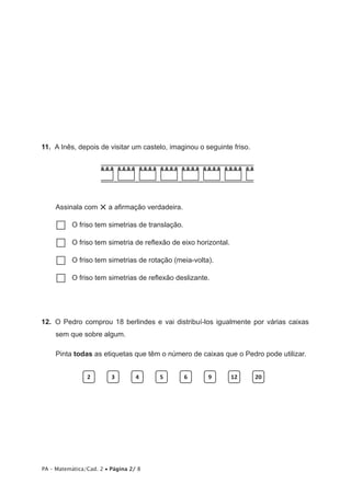 11.  A Inês, depois de visitar um castelo, imaginou o seguinte friso.




     Assinala com    × a afirmação verdadeira.
     …… friso tem simetrias de translação.
      O

     …… friso tem simetria de reflexão de eixo horizontal.
      O

     …… friso tem simetrias de rotação (meia-volta).
      O

     …… friso tem simetrias de reflexão deslizante.
      O




12.  O Pedro comprou 18 berlindes e vai distribuí-los igualmente por várias caixas
     sem que sobre algum.

     Pinta todas as etiquetas que têm o número de caixas que o Pedro pode utilizar.


                2        3        4    5         6     9      12        20




PA – Matemática/Cad. 2 • Página 2/ 8
 