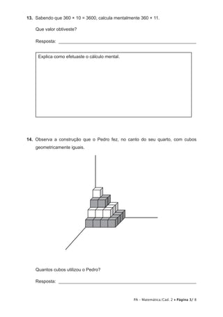 13.  Sabendo que 360 × 10 = 3600, calcula mentalmente 360 × 11.

    Que valor obtiveste?

    Resposta: _____________________________________________________________


     Explica como efetuaste o cálculo mental.




14.  Observa a construção que o Pedro fez, no canto do seu quarto, com cubos
    geometricamente iguais.




    Quantos cubos utilizou o Pedro?

    Resposta: _____________________________________________________________



                                                  PA – Matemática/Cad. 2 • Página 3/ 8
 