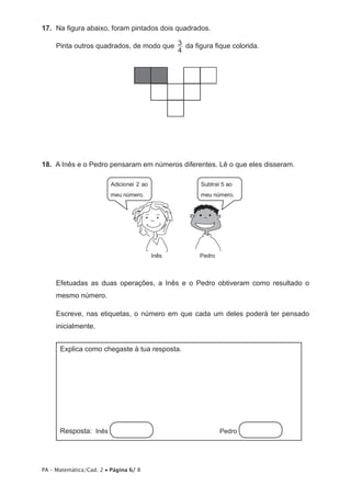 17.  	Na figura abaixo, foram pintados dois quadrados.

     Pinta outros quadrados, de modo que 3 da figura fique colorida.
                                         4




18.  A Inês e o Pedro pensaram em números diferentes. Lê o que eles disseram.

                         Adicionei 2 ao           Subtraí 5 ao
                         meu número.              meu número.




                                          Inês    Pedro



     Efetuadas as duas operações, a Inês e o Pedro obtiveram como resultado o
     mesmo número.

     Escreve, nas etiquetas, o número em que cada um deles poderá ter pensado
     inicialmente.


      Explica como chegaste à tua resposta.




      Resposta: Inês                      	Pedro




PA – Matemática/Cad. 2 • Página 6/ 8
 