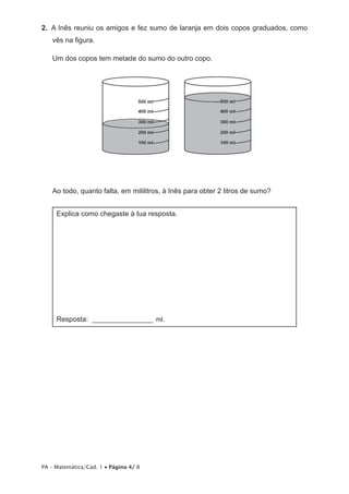 2.  A Inês reuniu os amigos e fez sumo de laranja em dois copos graduados, como
   vês na figura.

   Um dos copos tem metade do sumo do outro copo.




   Ao todo, quanto falta, em mililitros, à Inês para obter 2 litros de sumo?


     Explica como chegaste à tua resposta.




     Resposta: __________________ ml.




PA – Matemática/Cad. 1 • Página 4/ 8
 