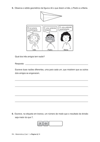 5.  Observa o sólido geométrico da figura e lê o que dizem a Inês, o Pedro e a Maria.




                                                        É uma pirâmide
                    É um prisma        É uma pirâmide
                                                        quadrangular.
                    quadrangular.      triangular.




                          Inês             Pedro            Maria


   Qual dos três amigos tem razão?


   Resposta: ______________________________________________________________

   Escreve duas razões diferentes, uma para cada um, que mostrem que os outros
   dois amigos se enganaram.


   _______________________________________________________________________


   _______________________________________________________________________



   _______________________________________________________________________


   _______________________________________________________________________




6.  Escreve, na etiqueta em branco, um número de modo que o resultado da divisão
   seja maior do que 7.




PA – Matemática/Cad. 1 • Página 6/ 8
 