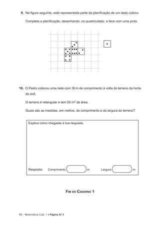 9.  Na figura seguinte, está representada parte da planificação de um dado cúbico.

     Completa a planificação, desenhando, no quadriculado, a face com uma pinta.




10.  O Pedro colocou uma rede com 30 m de comprimento à volta do terreno da horta
     do avô.

     O terreno é retangular e tem 50 m2 de área.

     Quais são as medidas, em metros, do comprimento e da largura do terreno?


       Explica como chegaste à tua resposta.




       Resposta:       Comprimento                m	      Largura             m




                                       Fim do Caderno 1




PA – Matemática/Cad. 1 • Página 8/ 8
 