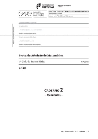 PROVA DE AFERIÇÃO DO 1.º CICLO DO ENSINO BÁSICO
                                                                         Matemática/2012
                                                                         Decreto-Lei n.º 6/2001, de 18 de janeiro




                                 A PREENCHER PELO ALUNO


                                 Nome completo
Rubrica do Professor Aplicador




                                 A PREENCHER PELO AGRUPAMENTO


                                 Número convencional do Aluno


                                 Número convencional do Aluno


                                 A PREENCHER PELA U.A.


                                 Número convencional do Agrupamento




                                 Prova de Aferição de Matemática

                                 1.º Ciclo do Ensino Básico                                                           8 Páginas


                                 2012




                                                                      C������ 2
                                                                      – 45 minutos –




                                                                                             PA – Matemática/Cad. 2 • Página 1/ 8
 