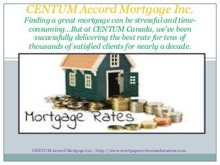 CENTUM Accord Mortgage Inc.
Finding a great mortgage can be stressful and time-
consuming…But at CENTUM Canada, we've been
successfully delivering the best rate for tens of
thousands of satisfied clients for nearly a decade.
CENTUM Accord Mortgage Inc. | http://www.mortgageservicesinedmonton.com
 