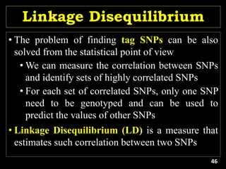 Linkage Disequilibrium
• The problem of finding tag SNPs can be also
solved from the statistical point of view
• We can measure the correlation between SNPs
and identify sets of highly correlated SNPs
• For each set of correlated SNPs, only one SNP
need to be genotyped and can be used to
predict the values of other SNPs
• Linkage Disequilibrium (LD) is a measure that
estimates such correlation between two SNPs
46
 