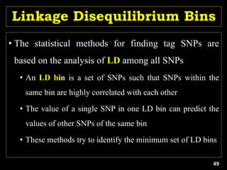 Linkage Disequilibrium Bins
• The statistical methods for finding tag SNPs are
based on the analysis of LD among all SNPs
• An LD bin is a set of SNPs such that SNPs within the
same bin are highly correlated with each other
• The value of a single SNP in one LD bin can predict the
values of other SNPs of the same bin
• These methods try to identify the minimum set of LD bins
49
 