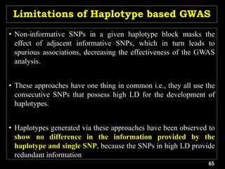 Limitations of Haplotype based GWAS
• Non-informative SNPs in a given haplotype block masks the
effect of adjacent informative SNPs, which in turn leads to
spurious associations, decreasing the effectiveness of the GWAS
analysis.
• These approaches have one thing in common i.e., they all use the
consecutive SNPs that possess high LD for the development of
haplotypes.
• Haplotypes generated via these approaches have been observed to
show no difference in the information provided by the
haplotype and single SNP, because the SNPs in high LD provide
redundant information
65
 