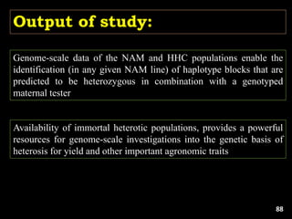 Output of study:
Genome-scale data of the NAM and HHC populations enable the
identification (in any given NAM line) of haplotype blocks that are
predicted to be heterozygous in combination with a genotyped
maternal tester
Availability of immortal heterotic populations, provides a powerful
resources for genome-scale investigations into the genetic basis of
heterosis for yield and other important agronomic traits
88
 