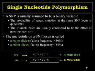 Single Nucleotide Polymorphism
• A SNP is usually assumed to be a binary variable
• The probability of repeat mutation at the same SNP locus is
quite small
• The tri-allele cases are usually considered to be the effect of
genotyping errors
• The nucleotide on a SNP locus is called
• a major allele (if allele frequency > 50%)
• a minor allele (if allele frequency < 50%)
A C T T A G C T T
A C T T A G C T C C: Minor allele
94%
6%
T: Major allele
9
 