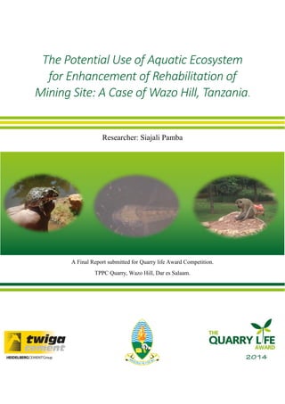 The Potential Use of Aquatic Ecosystem for Enhancement of Rehabilitation of Mining Site: A Case of Wazo Hill, Tanzania. 
Researcher: Siajali Pamba 
Final Report Submitted to Quarry Life Competition 
A Final Report submitted for Quarry life Award Competition. 
TPPC Quarry, Wazo Hill, Dar es Salaam. 
 