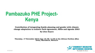 Pambazuko PHE Project-
Kenya
Contribution of integrating family planning and gender with climate
change adaptation to achieve Paris agreement, SDGs and Agenda 2063
By Lilian Kayaro
Thursday, 17 November 2016 time 10: 00 -11:30 at the African Pavilion (Blue
Zone), Marrakech, Morocco
4/13/2018
1
 