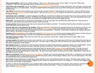    Pick an easy platform, both for you and the students. I used Kidblog with great success, it fit our needs, it is free and it offers easy
    moderation. There are other great alternatives out there such as WordPress orEduBlogs
   Teach them how to blog first. We did an excellent paper blogging lesson first (found on the blog of McTeach), which brought up why we were
    blogging and how to do it appropriately. This got the students excited, interested as well as got them thinking about what great comments look
    and sound like.
   Talk safety! We assume some students know how to be safe, but don't assume it; teach them the do's and dont's. I came up with the lesson
    of why the Internet is like the mall and it really worked. I also sent home safety plans for students and parents to discuss and we discussed it
    throughout the year.
   Teach them how to comment. In order for blogging to be effective, comments are needed, but if students don't know how to properly comment
    they will lose out on part of the experience. We discuss how to thank people, how to answer their questions, and most importantly, how to ask
    questions back. This is all part of common conversational knowledge that all kids should be taught any way.
   Start small. The first post was an introduction of themselves. It was an easy topic and something they really liked to do. They then got to
    comment on each others post as well which started to build community.
   Include parents. Parents always know what we are doing and are invited to comment. The students loved the extra connection and parents
    loved seeing what the kids were doing.
   Connect with one or two classes to be buddies. While comments from around the world are phenomenal, the connections are what it is all
    about. So reach out on Twitter or through the most excellent#comments4kids and set up something more permanent. The students relish
    getting to know one another and the comments become even more worthwhile. Thanks Mr. Gary's class in Egypt and Mr. Reuter's 6th grade
    class in Merton, Wisconsin for being our buddies.
   Speaking of #comments4kids, this excellent site created by Will Chamberlain is a must for anyone blogging with students. Link their blog to it
    and ask people to comment, tweet it out with the hashtag #comments4kids, and use it to find classes to comment on.
   Visit other classroom blogs. Show them how other kids use it and have it inspire them. Blogs can be found through Twitter or the
    comments4kids site.
   Let them explore. My students love to play around with font, color, and images. They taught each other how to do anything fancy and also let
    each other know when font or color choices were poor. This was a way for students to come into their own as creative writers and also start to
    think about creating their online identity.
   Don't grade! Blogging is meant to be a way to practice writing for an audience and learning to respond to critique, not a graded paper. I would
    often tell students my requirements and even make them go back and edit but I never ever chastised them for mistakes made.
   Challenge them. Often students would ask to write about topics but we also had a blogging challengealmost weekly. This was my way of
    finding out what they really thought about fourth grade, their dreams, their hopes and their lives. The kids always wondered what the next
    challenge would be and looked forward to writing them. We would also share creative writing pieces from class, create diaries of work we did,
    and share our op.ed. pieces.
   Map the connections. We have a world map in our classroom that we use to push pin people we connect with, it is amazing to see it grow and
    what a geography lesson is has turned out to be. Students are acutely aware of where Egypt, Alabama, New York and other places in the news
    are because they have connected with people there.
   Give it time! Some students took to it right away, others weren't so sure, and yet they all ended up loving it. The sheer mass of paper I have
    had to print to create their writing portfolio is staggering and it shows how ingrained it became in our classroom. I now have kids blogging when
    they are sick, out of school or just because.
   So here it is, take the leap and believe in your students' ability to stay safe and appropriate on the internet. Stay tuned for a student-created
    video tutorial on how to use Kidblog, kids teaching kids, that is learning worth doing. To see our student blogs and maybe even
    leave comment, please go here.
 