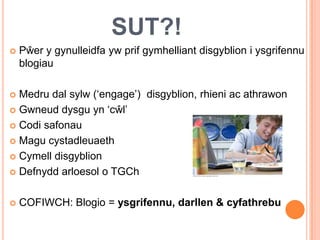 SUT?!
   Pŵer y gynulleidfa yw prif gymhelliant disgyblion i ysgrifennu
    blogiau

 Medru dal sylw (‘engage’) disgyblion, rhieni ac athrawon
 Gwneud dysgu yn ‘cŵl’

 Codi safonau

 Magu cystadleuaeth

 Cymell disgyblion

 Defnydd arloesol o TGCh



   COFIWCH: Blogio = ysgrifennu, darllen & cyfathrebu
 