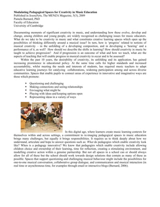 Modulating Pedagogical Spaces for Creativity in Music Education
Published in SoundArts, The MENZA Magazine, 5(3), 2009
Pamela Burnard, PhD
Faculty of Education
University of Cambridge

Documenting moments of significant creativity in music, and understanding how these evolve, develop and
change, among children and young people, are widely recognised as challenging issues for music educators.
What do we take to be creativity in music and what constitutes creative learning spaces which open up the
possibilities of thinking differently around a musical issue? In turn, how is ‘progress’ related to notions of
musical creativity – in the unfolding of a developing composition, and in developing a ‘hearing’ and a
performance of it, as well? How should we describe the shifts in learning? How should creativity in music be
taught to achieve progression? And if progression is an outcome of what and how we teach, what are the
aspects of teaching that will enable progress in musical creativity to occur and to be assessed?
      Within the past 10 years, the desirability of creativity, its unfolding and its application, has gained
increasing prominence in educational policy. At the same time calls for higher standards and increased
accountability, whilst meeting the needs and interests of students, has required music teachers to adapt
educative learning journeys for catalyzing collaborations, widening participation among and across diverse
communities. Spaces that enable pupils to connect areas of experience in innovative and imaginative ways are
those which promote:

             Questioning and challenging
             Making connections and seeing relationships
             Envisaging what might be
             Playing with ideas and keeping options open
             Representing ideas in a variety of ways




                                           In this digital age, where learners create music learning contexts for
themselves within and across settings, a commitment to re-imaging pedagogical spaces in music education
brings many challenges, but equally it brings responsibilities. It requires us to think deeply about how we
understand, articulate and hope to answer questions such as: What do pedagogies which enable creativity look
like? When is a pedagogy innovative? We know that pedagogies which enable creativity include allowing
children choice and ownership of their learning, time for reflection, creating a stimulating environment, and
modelling creative action within a genuine partnership. But not all spaces in a school can or should always
allow for all of these but the school should work towards design solutions that contain as many of these as
possible. Spaces that support questioning and challenging musical behaviour might include the possibilities for
one-to-one musical conversation, collaborative group dialogue, and communication and musical interaction (in
real time or asynchronous time, for examples through email or interactive blogs (Burnard, 2006).
 