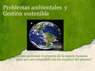 Problemas ambientales  y  Gestión sostenible  ¿Cómo gestionar el progreso de la especie humana  para que sea compatible con los recursos del planeta? 