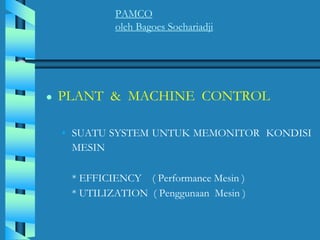 PAMCO
oleh Bagoes Soehariadji
● PLANT & MACHINE CONTROL
• SUATU SYSTEM UNTUK MEMONITOR KONDISI
MESIN
* EFFICIENCY ( Performance Mesin )
* UTILIZATION ( Penggunaan Mesin )
 